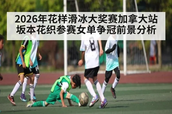 2026年花样滑冰大奖赛加拿大站坂本花织参赛女单争冠前景分析 | kaiyun global