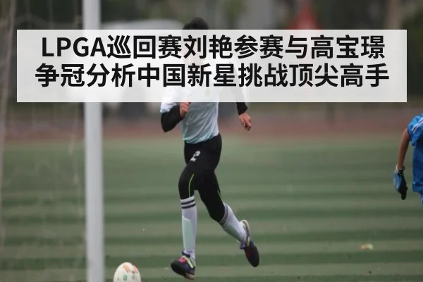 LPGA巡回赛刘艳参赛与高宝璟争冠分析中国新星挑战顶尖高手 | kaiyun global