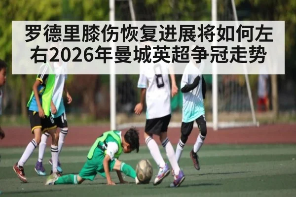 罗德里膝伤恢复进展将如何左右2026年曼城英超争冠走势